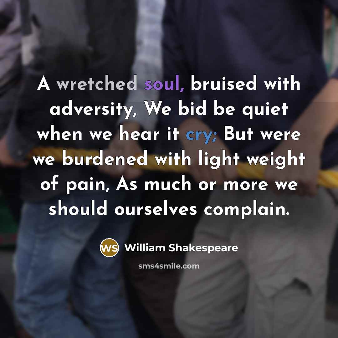 “A wretched soul, bruised with adversity, We bid be quiet when we hear it cry; But were we burdened with light weight of pain, As much or more we should ourselves complain.” quote by William Shakespeare