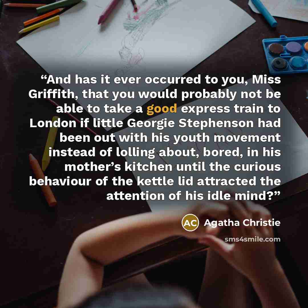 “And has it ever occurred to you, Miss Griffith, that you would probably not be able to take a good express train to London if little Georgie Stephenson had been out with his youth movement instead of lolling about, bored, in his mother’s kitchen until the curious behaviour of the kettle lid…” quote by Agatha Christie