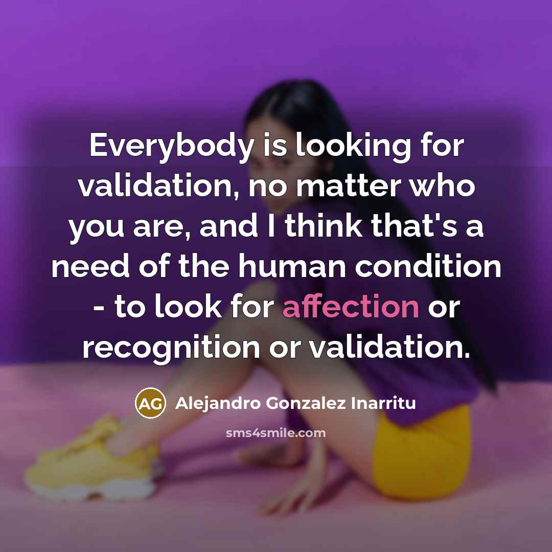 “Everybody is looking for validation, no matter who you are, and I think that's a need of the human condition - to look for affection or recognition or validation.” quote by Alejandro Gonzalez Inarritu