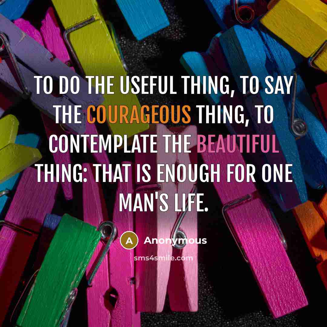 “To do the useful thing, to say the courageous thing, to contemplate the beautiful thing: that is enough for one man's life.” quote by Anonymous