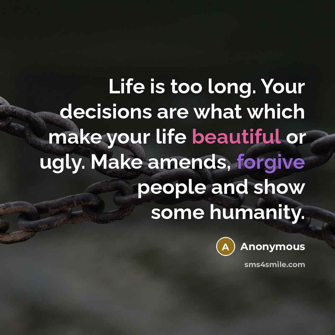 “Life is too long. Your decisions are what which make your life beautiful or ugly. Make amends, forgive people and show some humanity.” quote by Anonymous