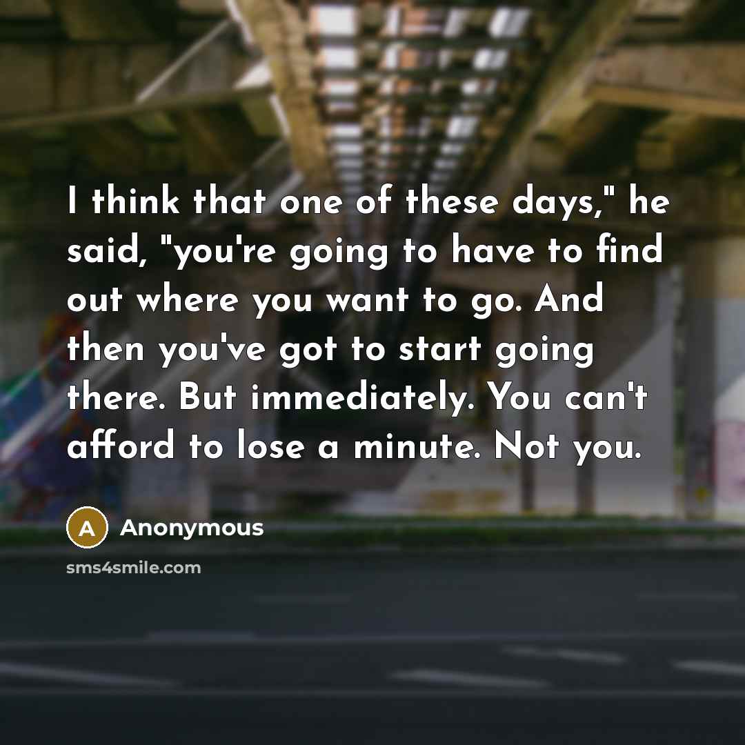 “I think that one of these days," he said, "you're going to have to find out where you want to go. And then you've got to start going there. But immediately. You can't afford to lose a minute. Not you.” quote by Anonymous