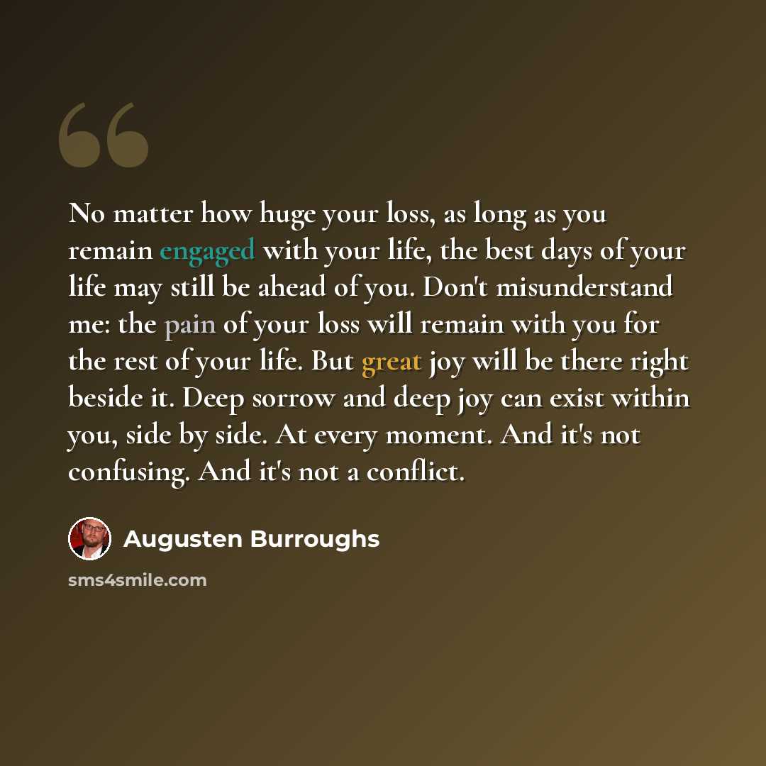 “No matter how huge your loss, as long as you remain engaged with your life, the best days of your life may still be ahead of you. Don't misunderstand me: the pain of your loss will remain with you for the rest of your life. But great joy will be there right beside it. Deep sorrow and deep joy can…” quote by Augusten Burroughs
