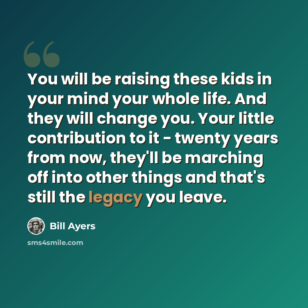 “You will be raising these kids in your mind your whole life. And they will change you. Your little contribution to it - twenty years from now, they'll be marching off into other things and that's still the legacy you leave.” quote by Bill Ayers