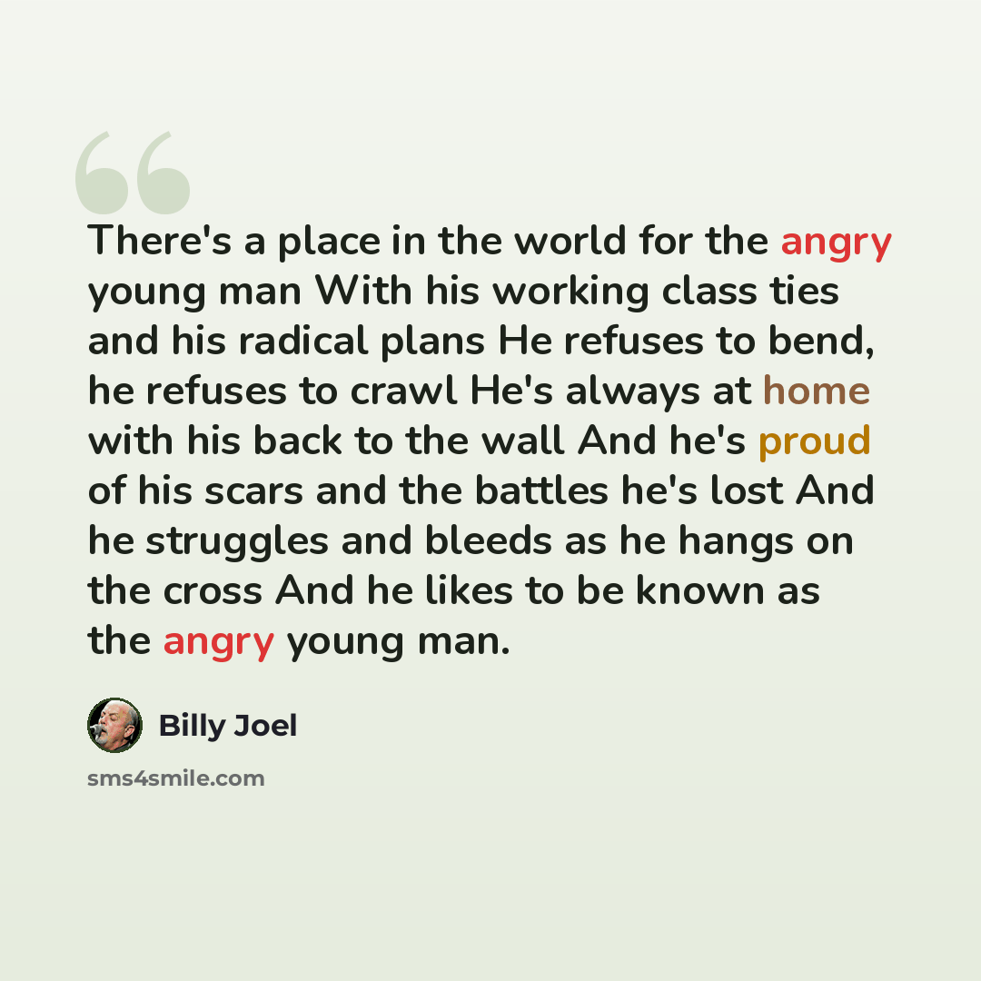 “There's a place in the world for the angry young man With his working class ties and his radical plans He refuses to bend, he refuses to crawl He's always at home with his back to the wall And he's proud of his scars and the battles he's lost And he struggles and bleeds as he hangs on the cross…” quote by Billy Joel