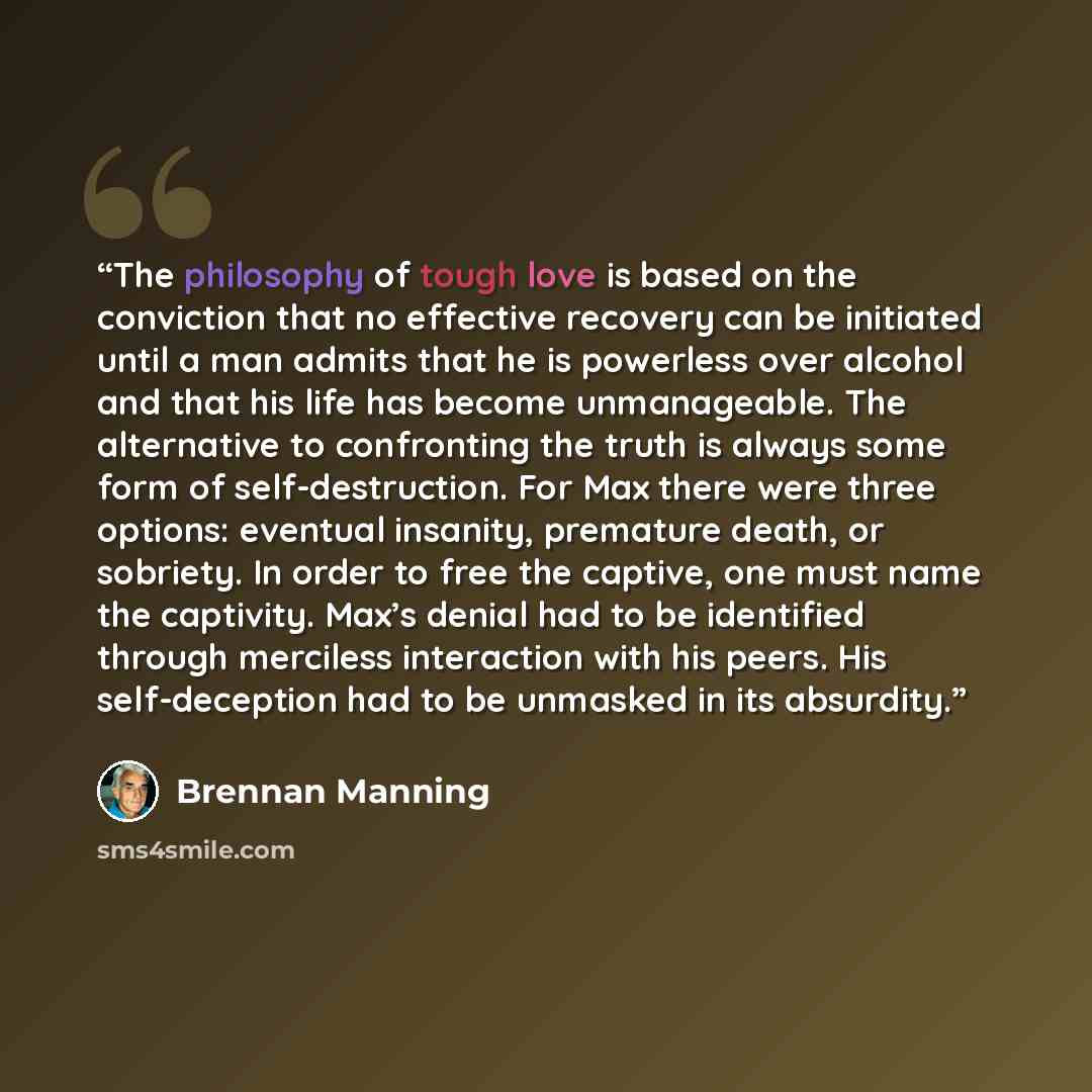 “The philosophy of tough love is based on the conviction that no effective recovery can be initiated until a man admits that he is powerless over alcohol and that his life has become unmanageable. The alternative to confronting the truth is always some form of self-destruction. For Max there were…” quote by Brennan Manning