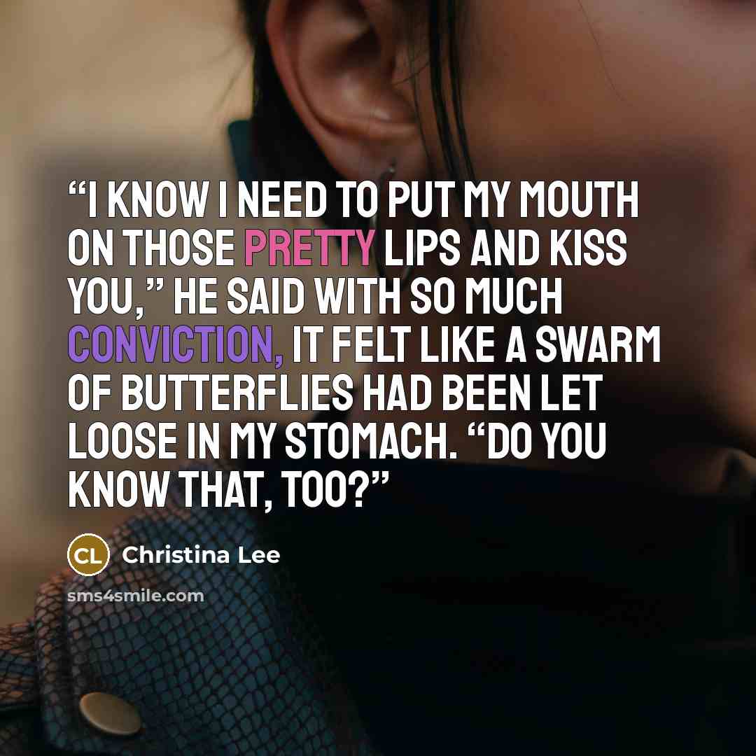 “I know I need to put my mouth on those pretty lips and kiss you,” he said with so much conviction, it felt like a swarm of butterflies had been let loose in my stomach. “Do you know that, too?” quote by Christina Lee