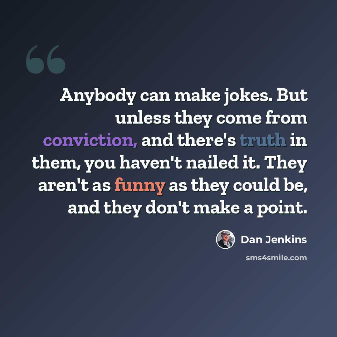 “Anybody can make jokes. But unless they come from conviction, and there's truth in them, you haven't nailed it. They aren't as funny as they could be, and they don't make a point.” quote by Dan Jenkins