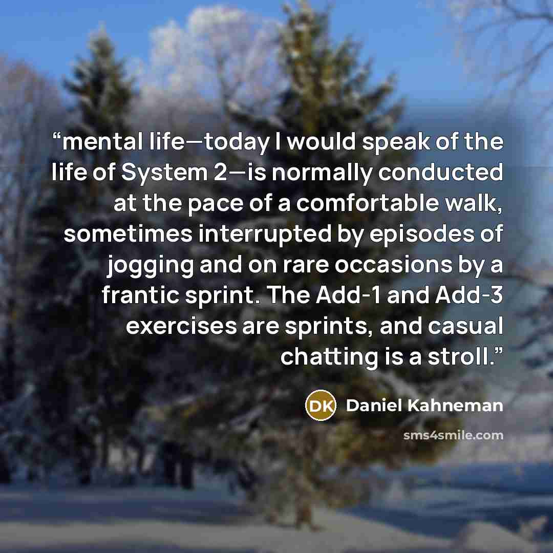 “mental life—today I would speak of the life of System 2—is normally conducted at the pace of a comfortable walk, sometimes interrupted by episodes of jogging and on rare occasions by a frantic sprint. The Add-1 and Add-3 exercises are sprints, and casual chatting is a stroll.” quote by Daniel Kahneman