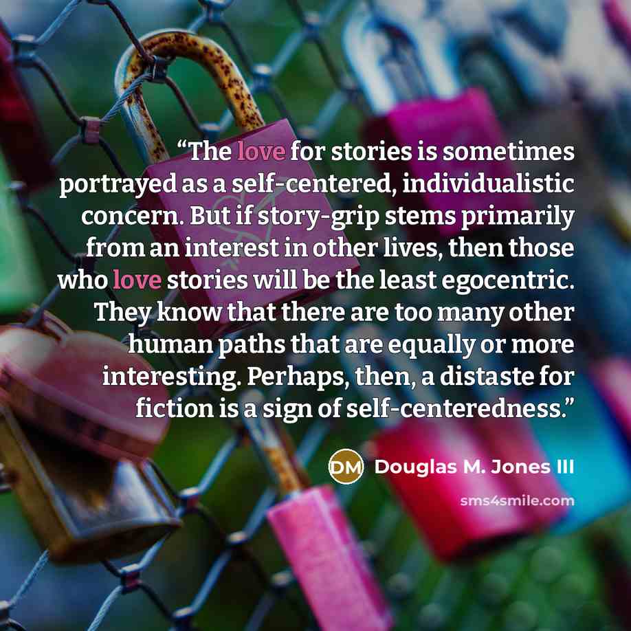 “The love for stories is sometimes portrayed as a self-centered, individualistic concern. But if story-grip stems primarily from an interest in other lives, then those who love stories will be the least egocentric. They know that there are too many other human paths that are equally or more…” quote by Douglas M. Jones III