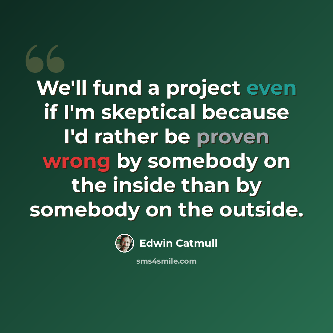 “We'll fund a project even if I'm skeptical because I'd rather be proven wrong by somebody on the inside than by somebody on the outside.” quote by Edwin Catmull