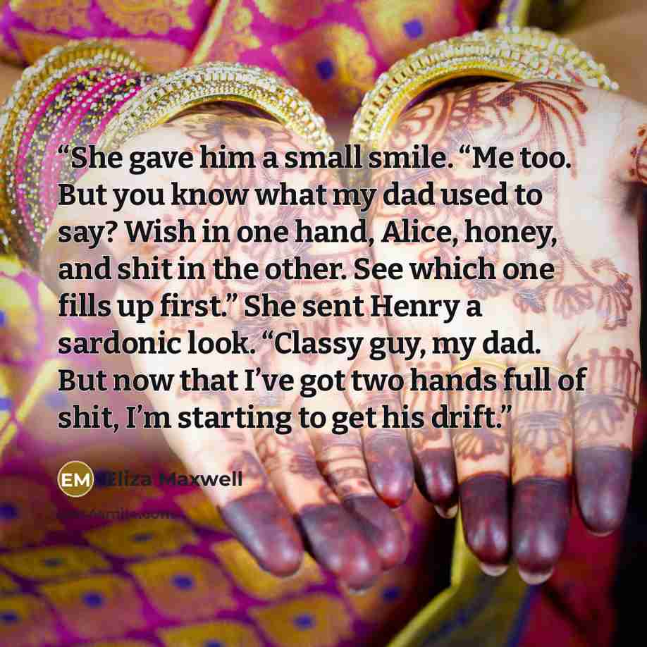 “She gave him a small smile. “Me too. But you know what my dad used to say? Wish in one hand, Alice, honey, and shit in the other. See which one fills up first.” She sent Henry a sardonic look. “Classy guy, my dad. But now that I’ve got two hands full of shit, I’m starting to get his drift.” quote by Eliza Maxwell