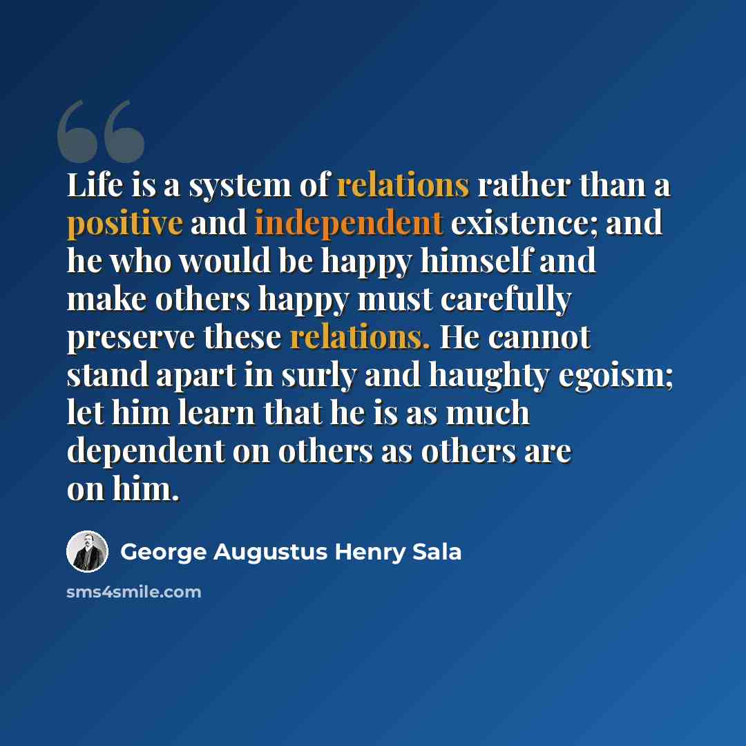 “Life is a system of relations rather than a positive and independent existence; and he who would be happy himself and make others happy must carefully preserve these relations. He cannot stand apart in surly and haughty egoism; let him learn that he is as much dependent on others as others are on…” quote by George Augustus Henry Sala