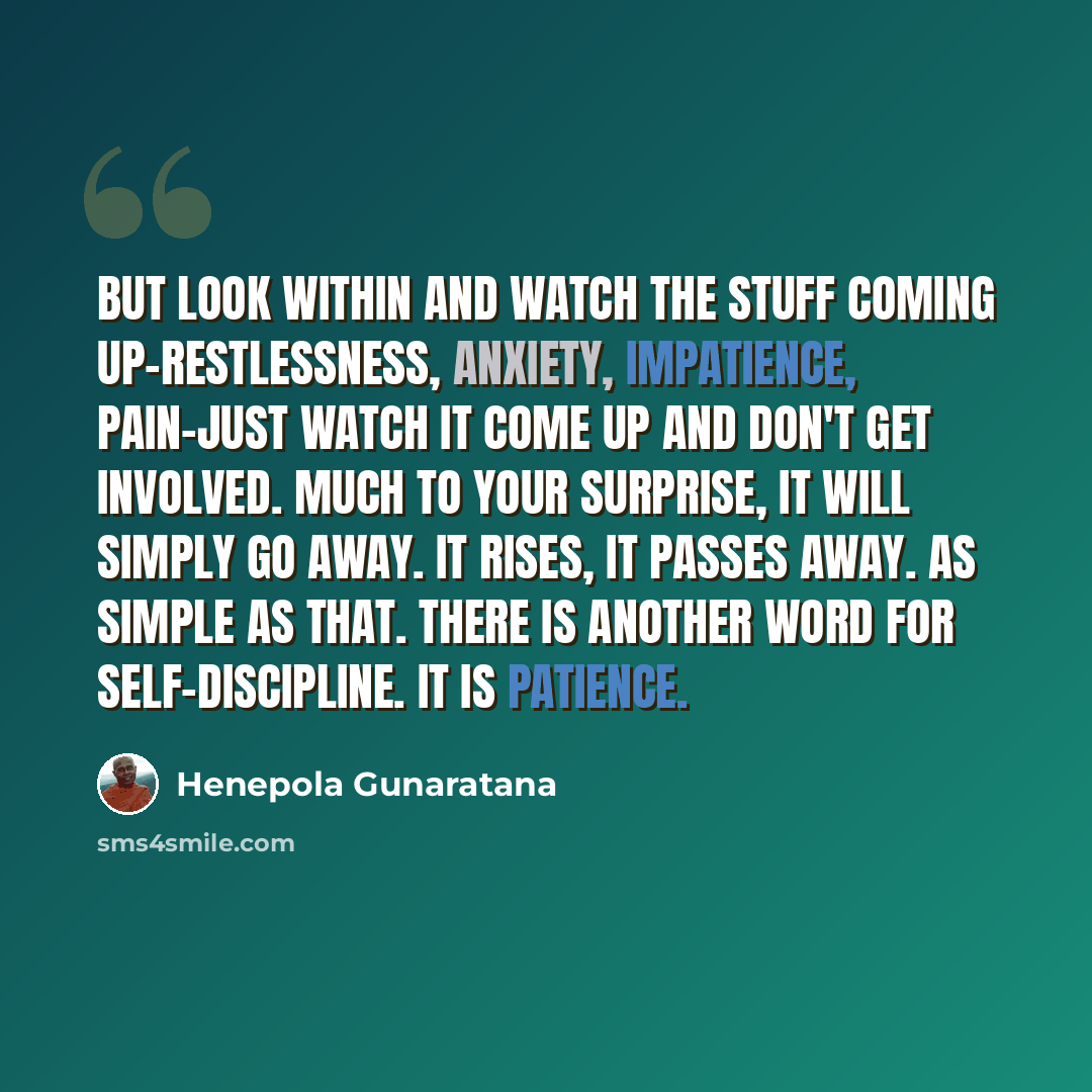 “But look within and watch the stuff coming up-restlessness, anxiety, impatience, pain-just watch it come up and don't get involved. Much to your surprise, it will simply go away. It rises, it passes away. As simple as that. There is another word for self-discipline. It is patience.” quote by Henepola Gunaratana