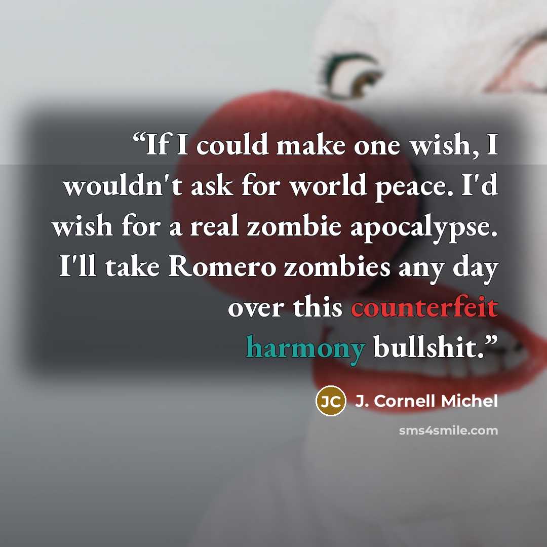 “If I could make one wish, I wouldn't ask for world peace. I'd wish for a real zombie apocalypse. I'll take Romero zombies any day over this counterfeit harmony bullshit.” quote by J. Cornell Michel
