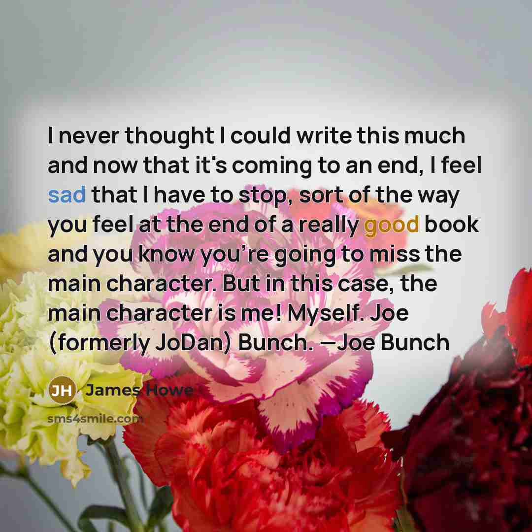 “I never thought I could write this much and now that it's coming to an end, I feel sad that I have to stop, sort of the way you feel at the end of a really good book and you know you're going to miss the main character. But in this case, the main character is me! Myself. Joe (formerly JoDan)…” quote by James Howe