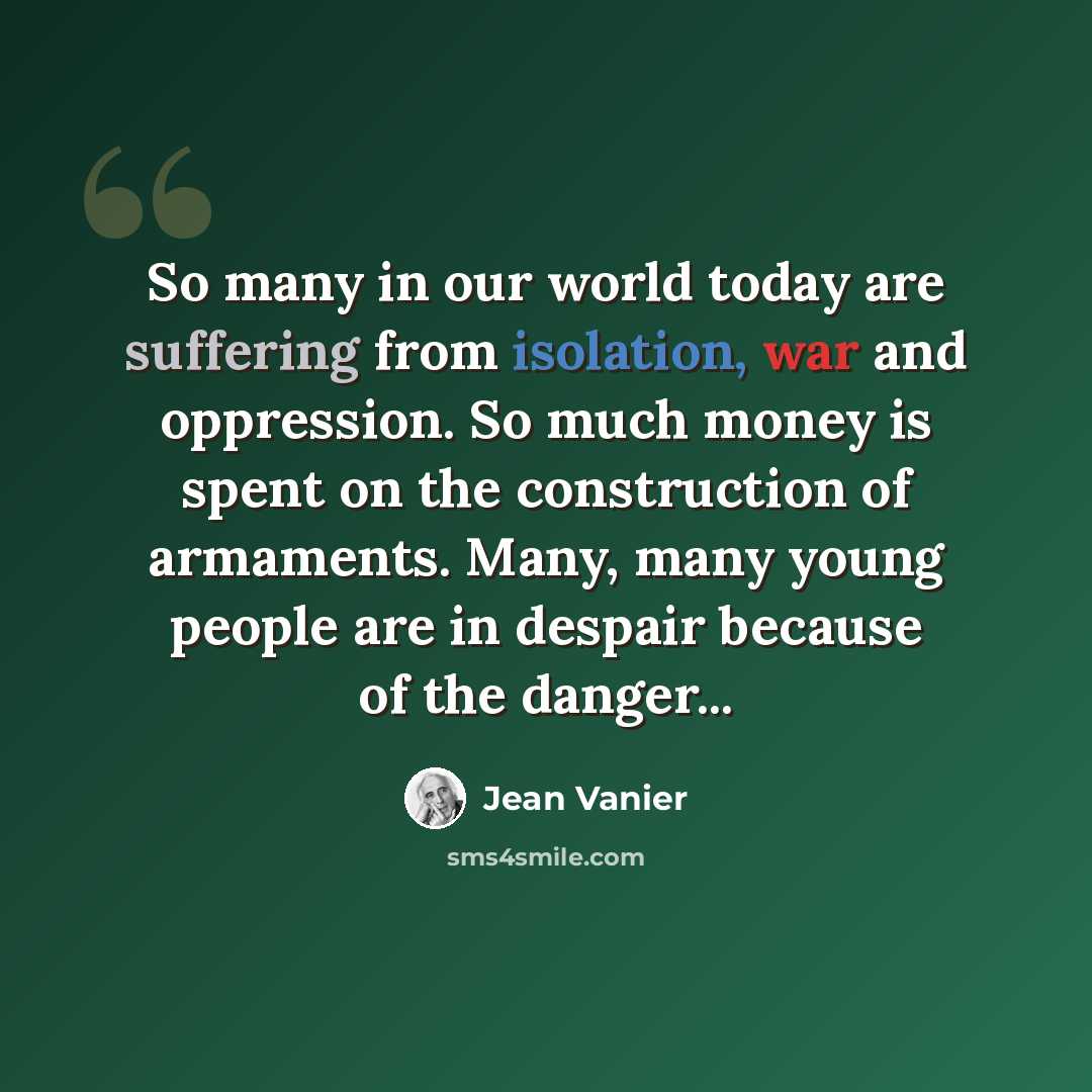 “So many in our world today are suffering from isolation, war and oppression. So much money is spent on the construction of armaments. Many, many young people are in despair because of the danger...” quote by Jean Vanier