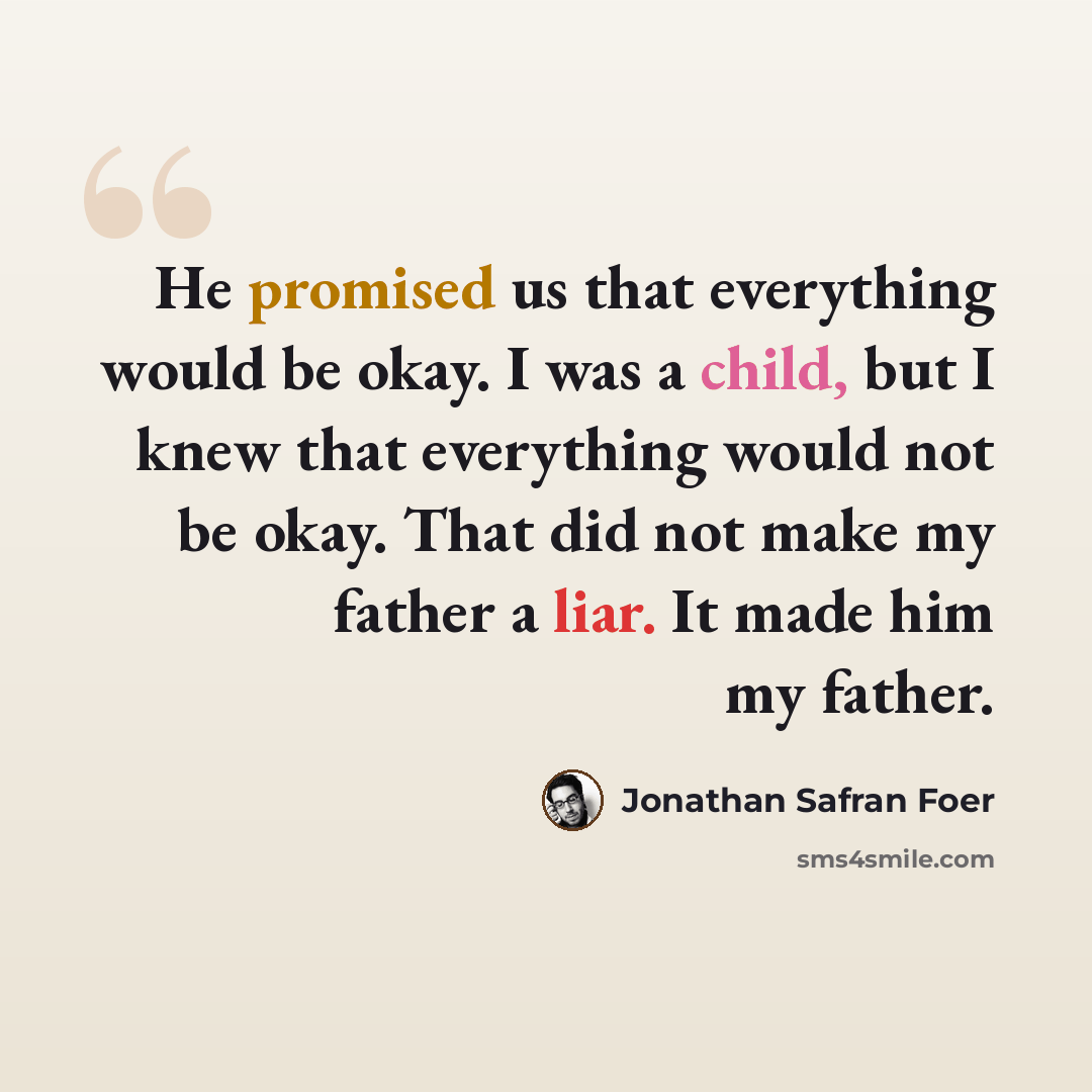“He promised us that everything would be okay. I was a child, but I knew that everything would not be okay. That did not make my father a liar. It made him my father.” quote by Jonathan Safran Foer