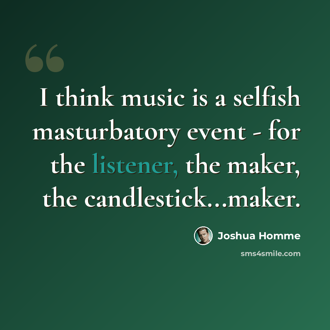 “I think music is a selfish masturbatory event - for the listener, the maker, the candlestick...maker.” quote by Joshua Homme