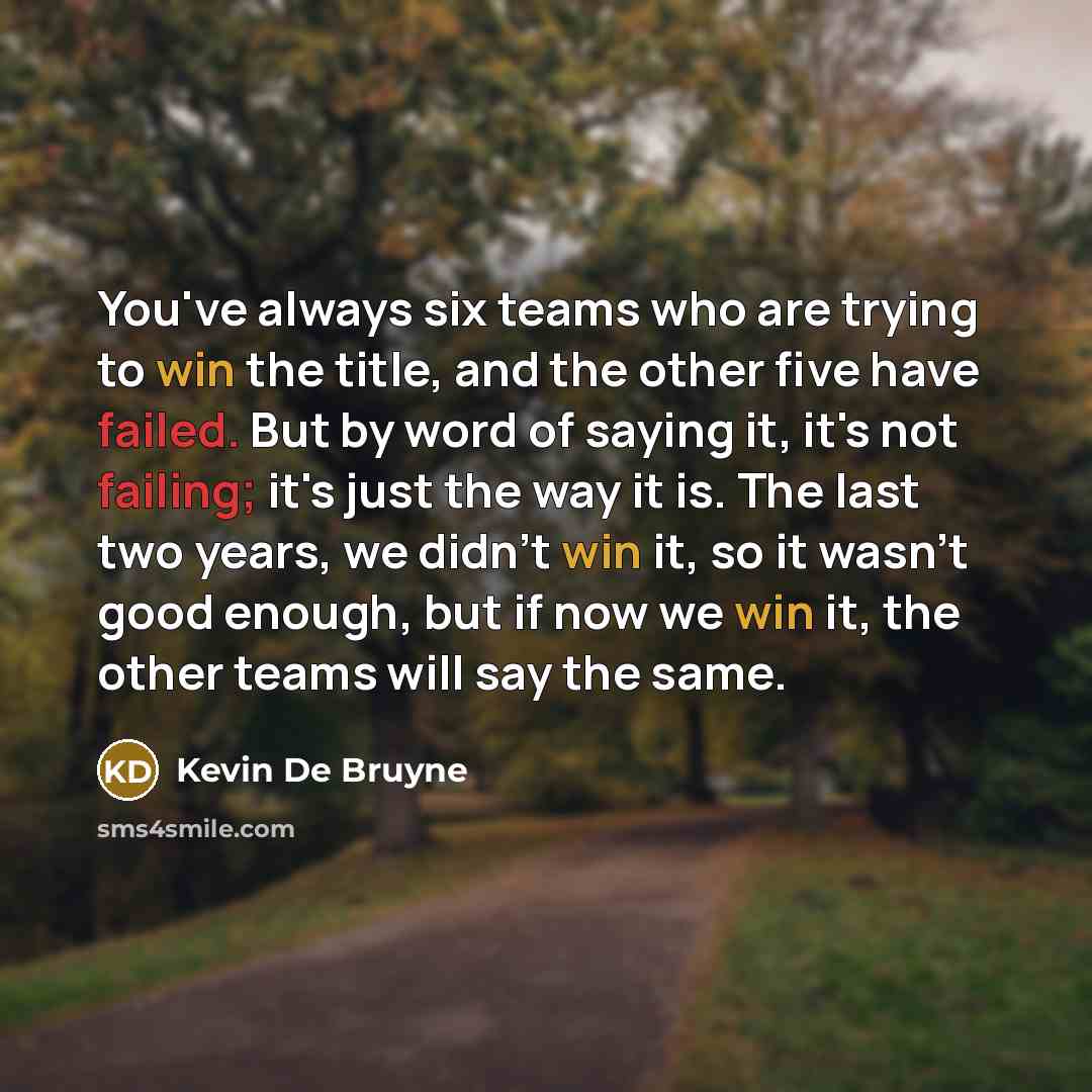 “You've always six teams who are trying to win the title, and the other five have failed. But by word of saying it, it's not failing; it's just the way it is. The last two years, we didn't win it, so it wasn't good enough, but if now we win it, the other teams will say the same.” quote by Kevin De Bruyne