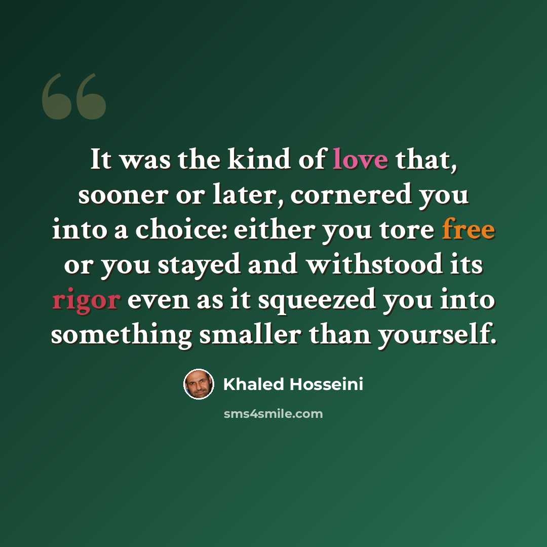 “It was the kind of love that, sooner or later, cornered you into a choice: either you tore free or you stayed and withstood its rigor even as it squeezed you into something smaller than yourself.” quote by Khaled Hosseini