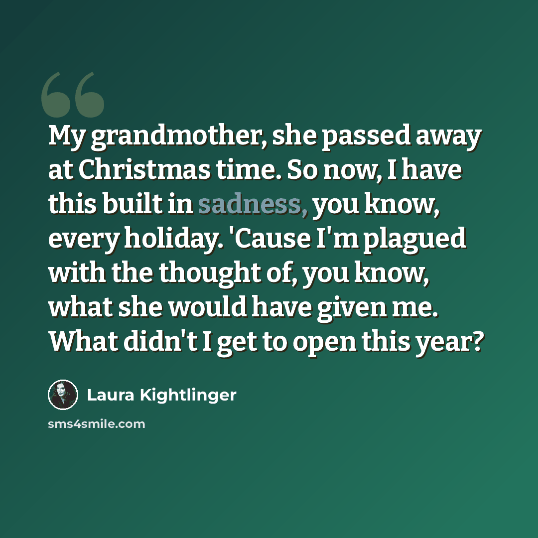 “My grandmother, she passed away at Christmas time. So now, I have this built in sadness, you know, every holiday. 'Cause I'm plagued with the thought of, you know, what she would have given me. What didn't I get to open this year?” quote by Laura Kightlinger