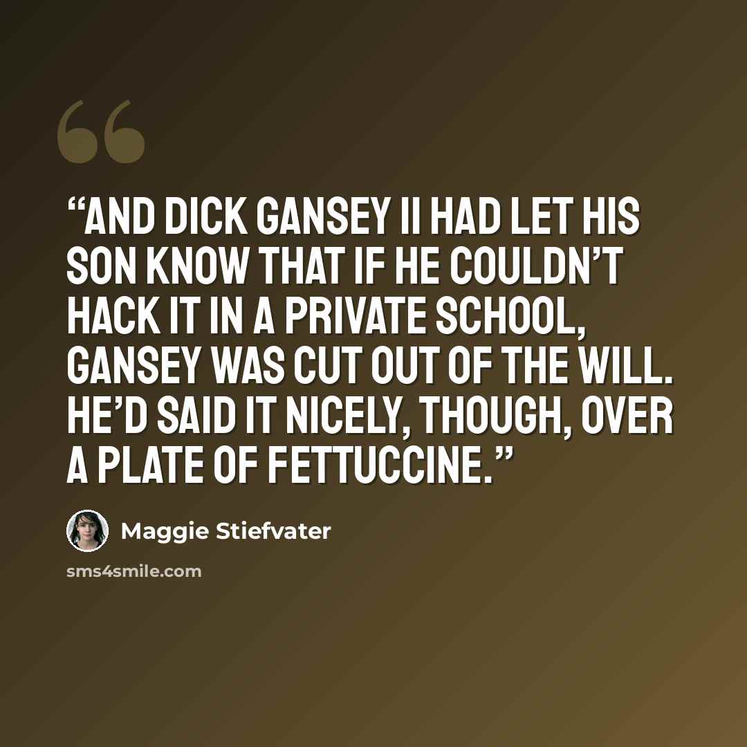 “And Dick Gansey II had let his son know that if he couldn’t hack it in a private school, Gansey was cut out of the will. He’d said it nicely, though, over a plate of fettuccine.” quote by Maggie Stiefvater