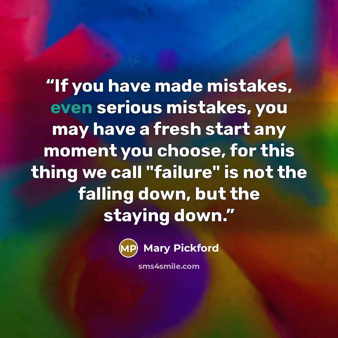 “If you have made mistakes, even serious mistakes, you may have a fresh start any moment you choose, for this thing we call "failure" is not the falling down, but the staying down.” quote by Mary Pickford