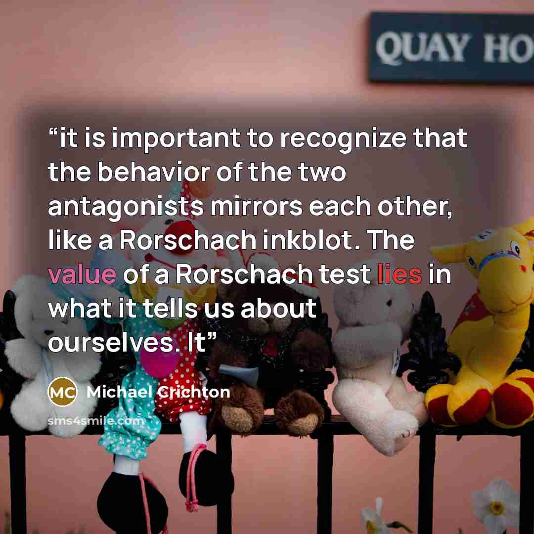 “it is important to recognize that the behavior of the two antagonists mirrors each other, like a Rorschach inkblot. The value of a Rorschach test lies in what it tells us about ourselves. It” quote by Michael Crichton