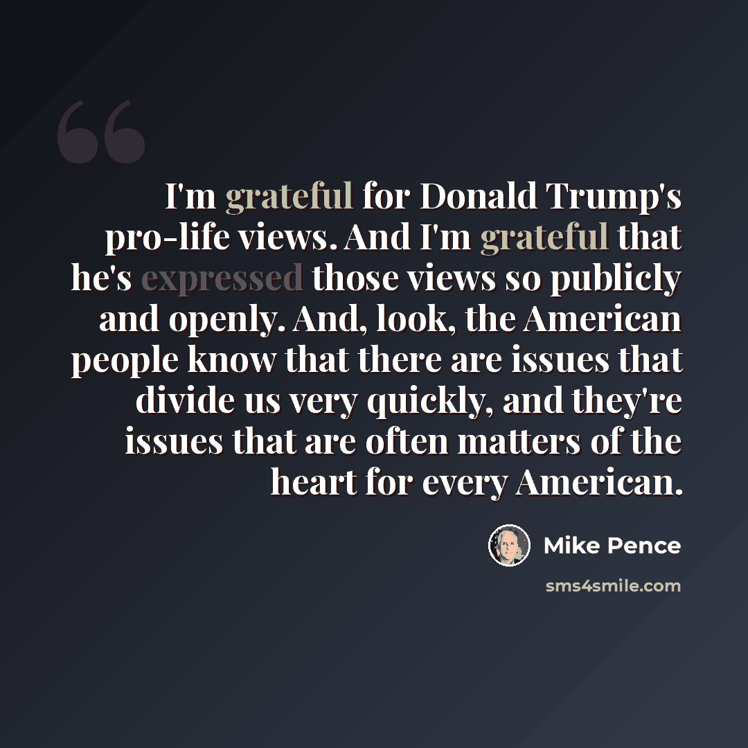 “I'm grateful for Donald Trump's pro-life views. And I'm grateful that he's expressed those views so publicly and openly. And, look, the American people know that there are issues that divide us very quickly, and they're issues that are often matters of the heart for every American.” quote by Mike Pence