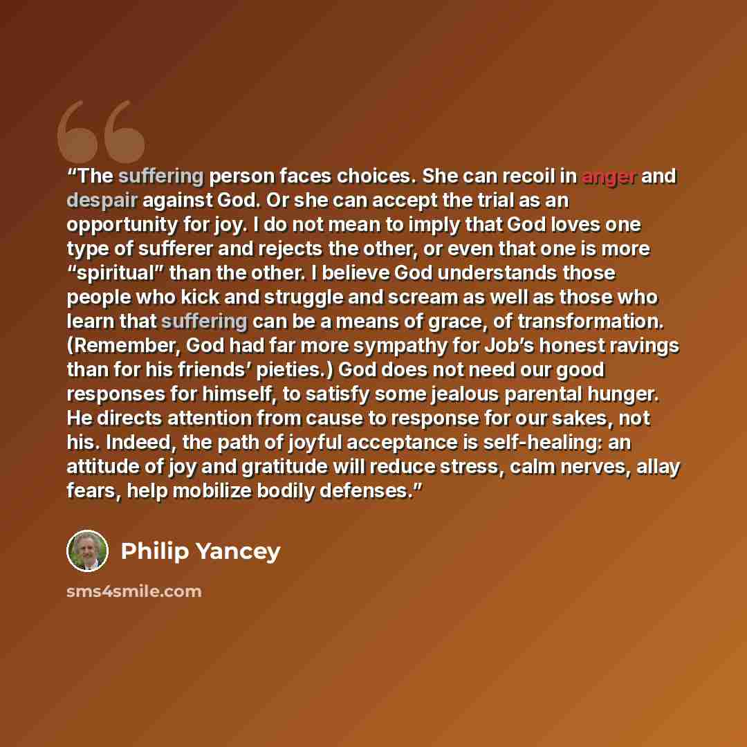 “The suffering person faces choices. She can recoil in anger and despair against God. Or she can accept the trial as an opportunity for joy. I do not mean to imply that God loves one type of sufferer and rejects the other, or even that one is more “spiritual” than the other. I believe God…” quote by Philip Yancey