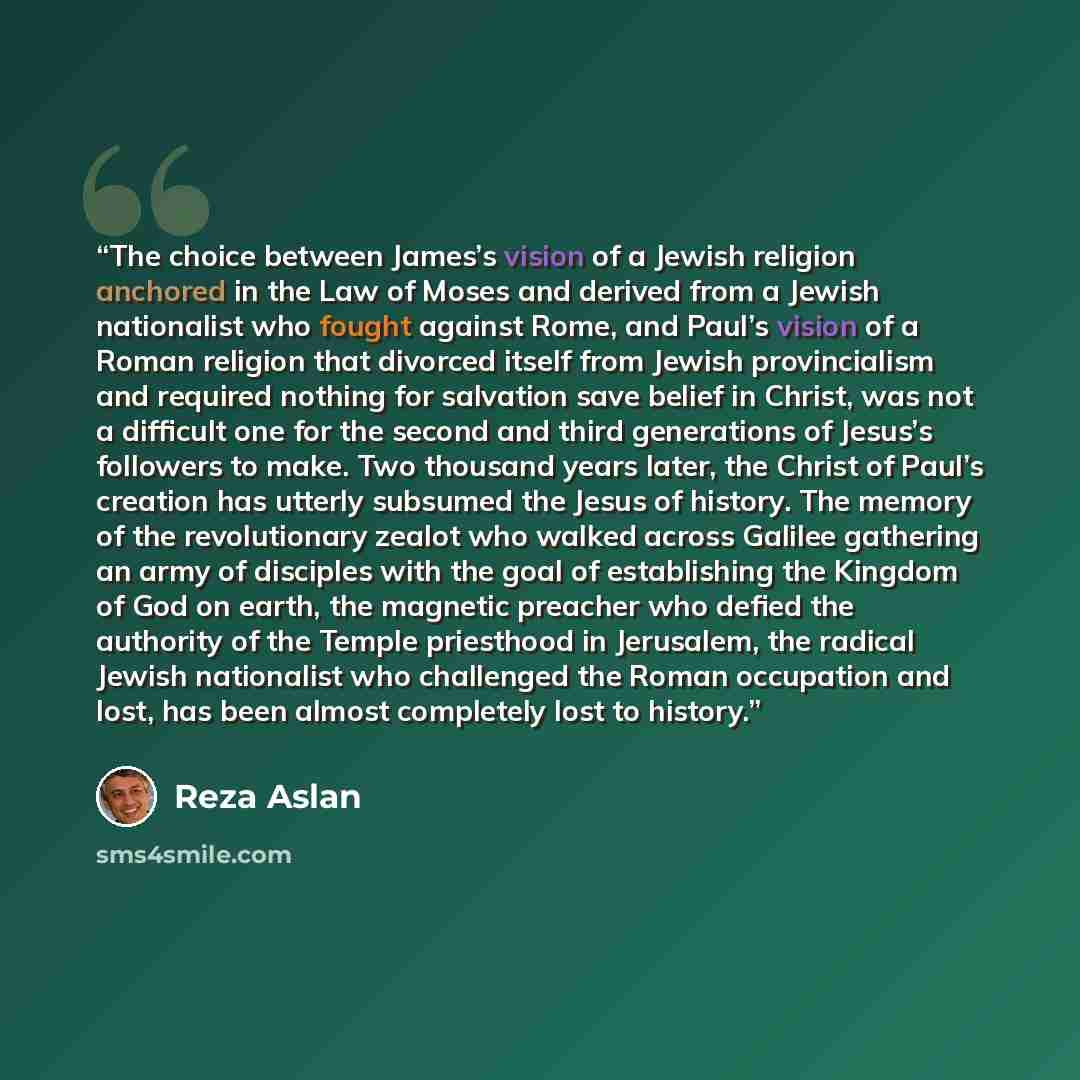 “The choice between James’s vision of a Jewish religion anchored in the Law of Moses and derived from a Jewish nationalist who fought against Rome, and Paul’s vision of a Roman religion that divorced itself from Jewish provincialism and required nothing for salvation save belief in Christ, was not…” quote by Reza Aslan