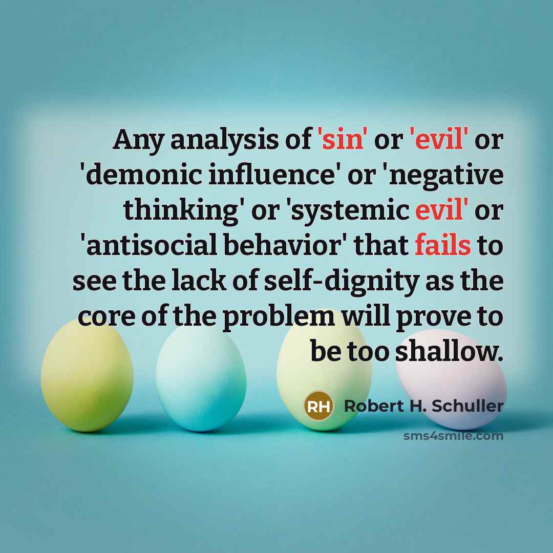“Any analysis of 'sin' or 'evil' or 'demonic influence' or 'negative thinking' or 'systemic evil' or 'antisocial behavior' that fails to see the lack of self-dignity as the core of the problem will prove to be too shallow.” quote by Robert H. Schuller