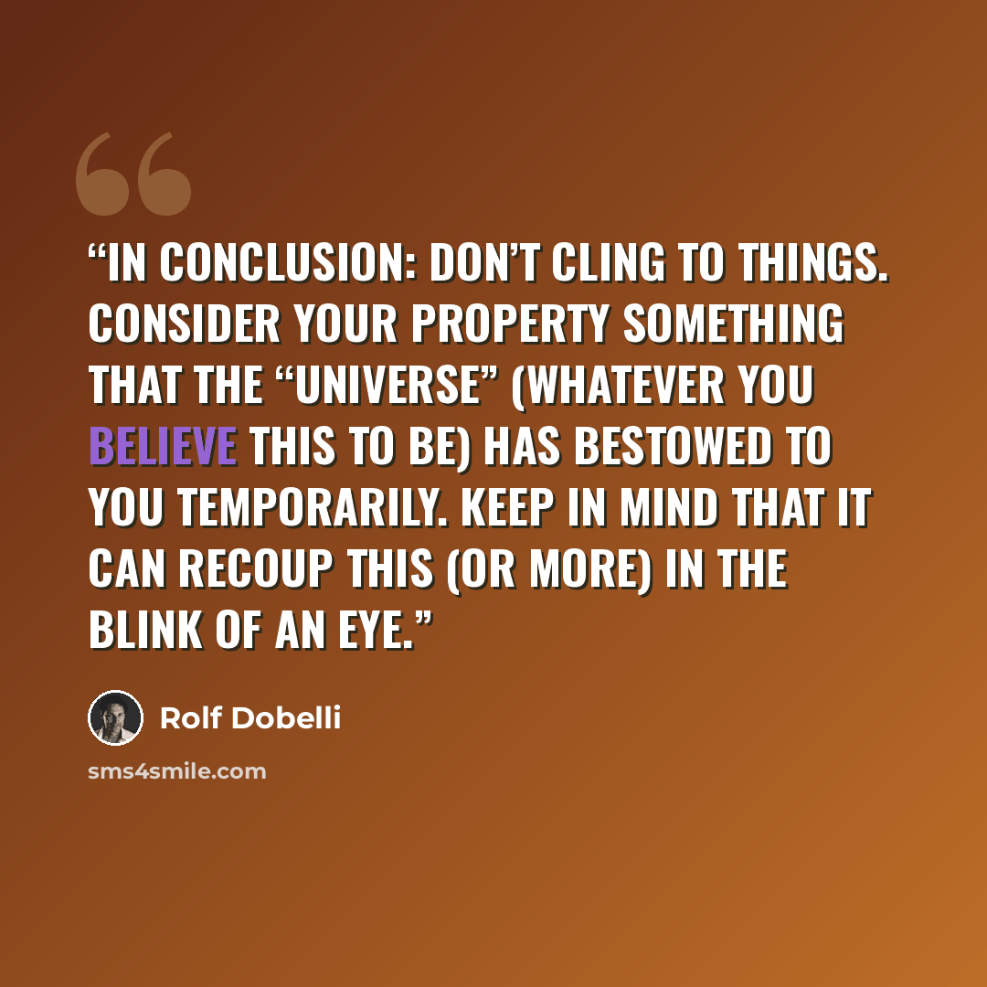 “In conclusion: Don’t cling to things. Consider your property something that the “universe” (whatever you believe this to be) has bestowed to you temporarily. Keep in mind that it can recoup this (or more) in the blink of an eye.” quote by Rolf Dobelli
