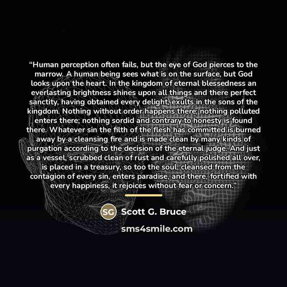 “Human perception often fails, but the eye of God pierces to the marrow. A human being sees what is on the surface, but God looks upon the heart. In the kingdom of eternal blessedness an everlasting brightness shines upon all things and there perfect sanctity, having obtained every delight, exults…” quote by Scott G. Bruce