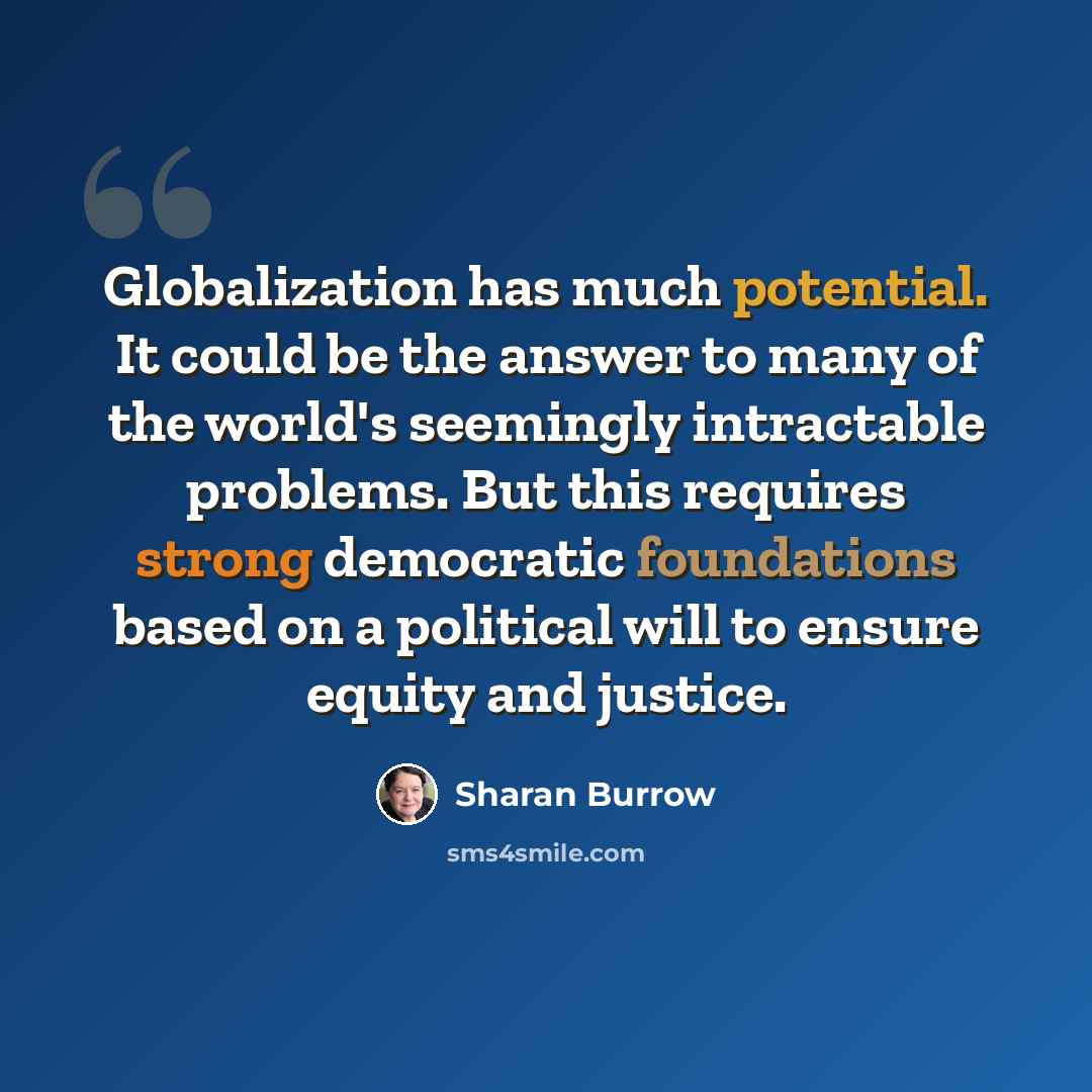 “Globalization has much potential. It could be the answer to many of the world's seemingly intractable problems. But this requires strong democratic foundations based on a political will to ensure equity and justice.” quote by Sharan Burrow