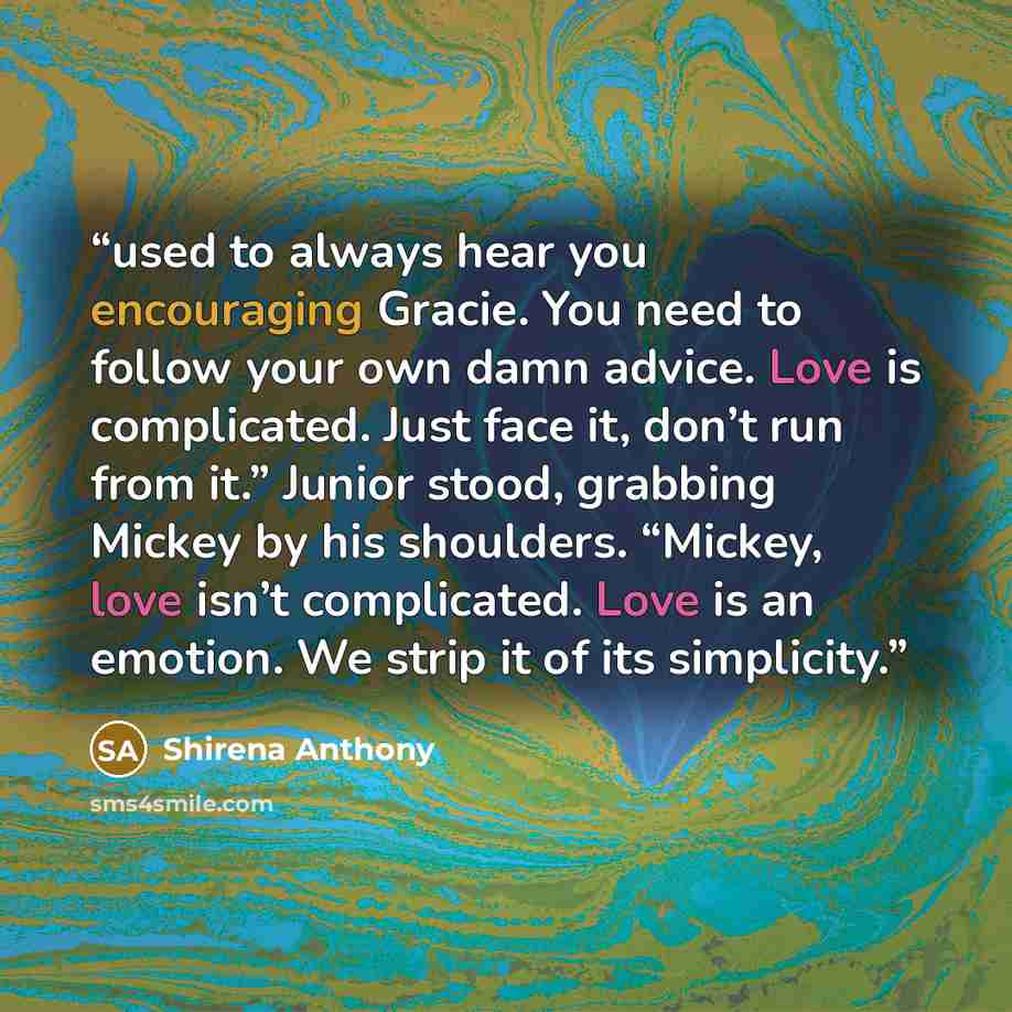 “used to always hear you encouraging Gracie. You need to follow your own damn advice. Love is complicated. Just face it, don’t run from it.” Junior stood, grabbing Mickey by his shoulders. “Mickey, love isn’t complicated. Love is an emotion. We strip it of its simplicity.” quote by Shirena Anthony