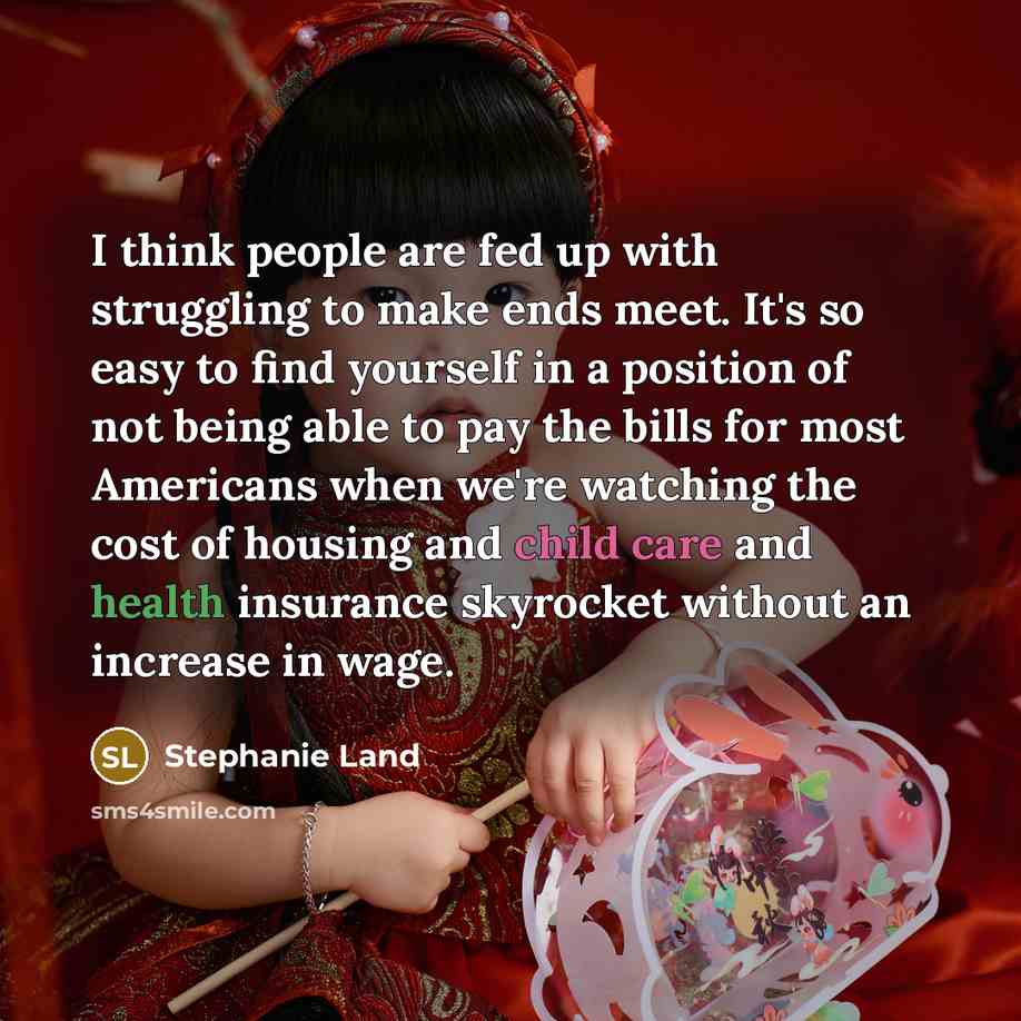 “I think people are fed up with struggling to make ends meet. It's so easy to find yourself in a position of not being able to pay the bills for most Americans when we're watching the cost of housing and child care and health insurance skyrocket without an increase in wage.” quote by Stephanie Land