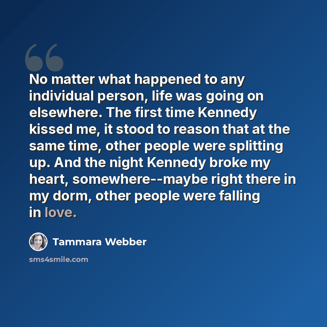 “No matter what happened to any individual person, life was going on elsewhere. The first time Kennedy kissed me, it stood to reason that at the same time, other people were splitting up. And the night Kennedy broke my heart, somewhere--maybe right there in my dorm, other people were falling in love.” quote by Tammara Webber