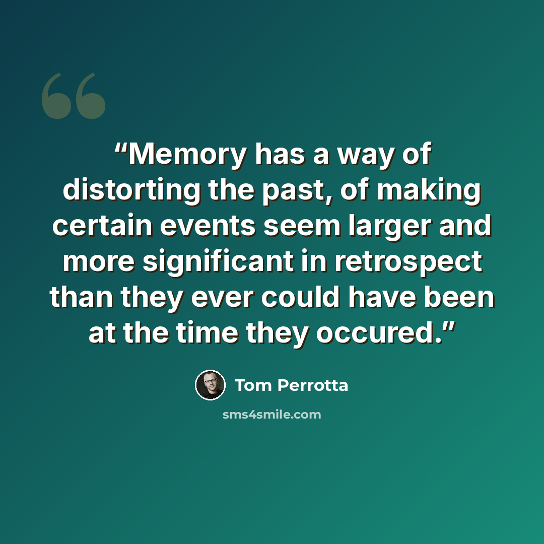 “Memory has a way of distorting the past, of making certain events seem larger and more significant in retrospect than they ever could have been at the time they occured.” quote by Tom Perrotta