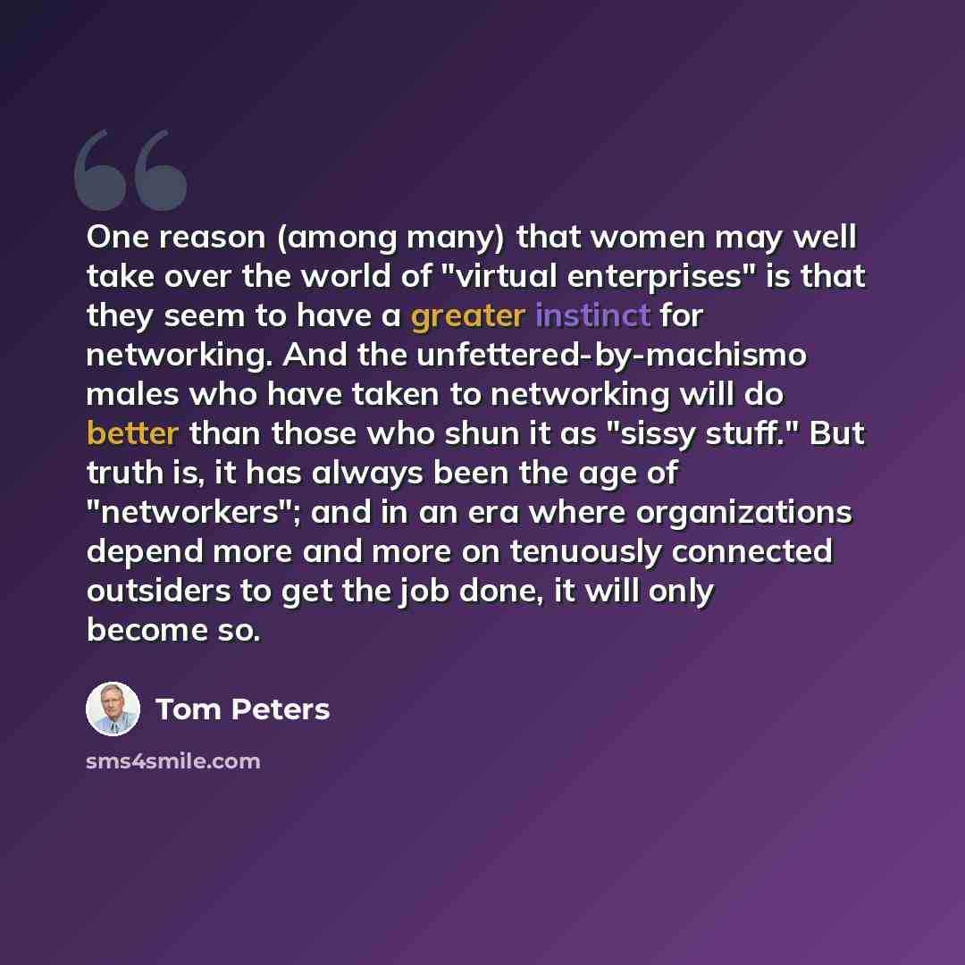 “One reason (among many) that women may well take over the world of "virtual enterprises" is that they seem to have a greater instinct for networking. And the unfettered-by-machismo males who have taken to networking will do better than those who shun it as "sissy stuff." But truth is, it has…” quote by Tom Peters
