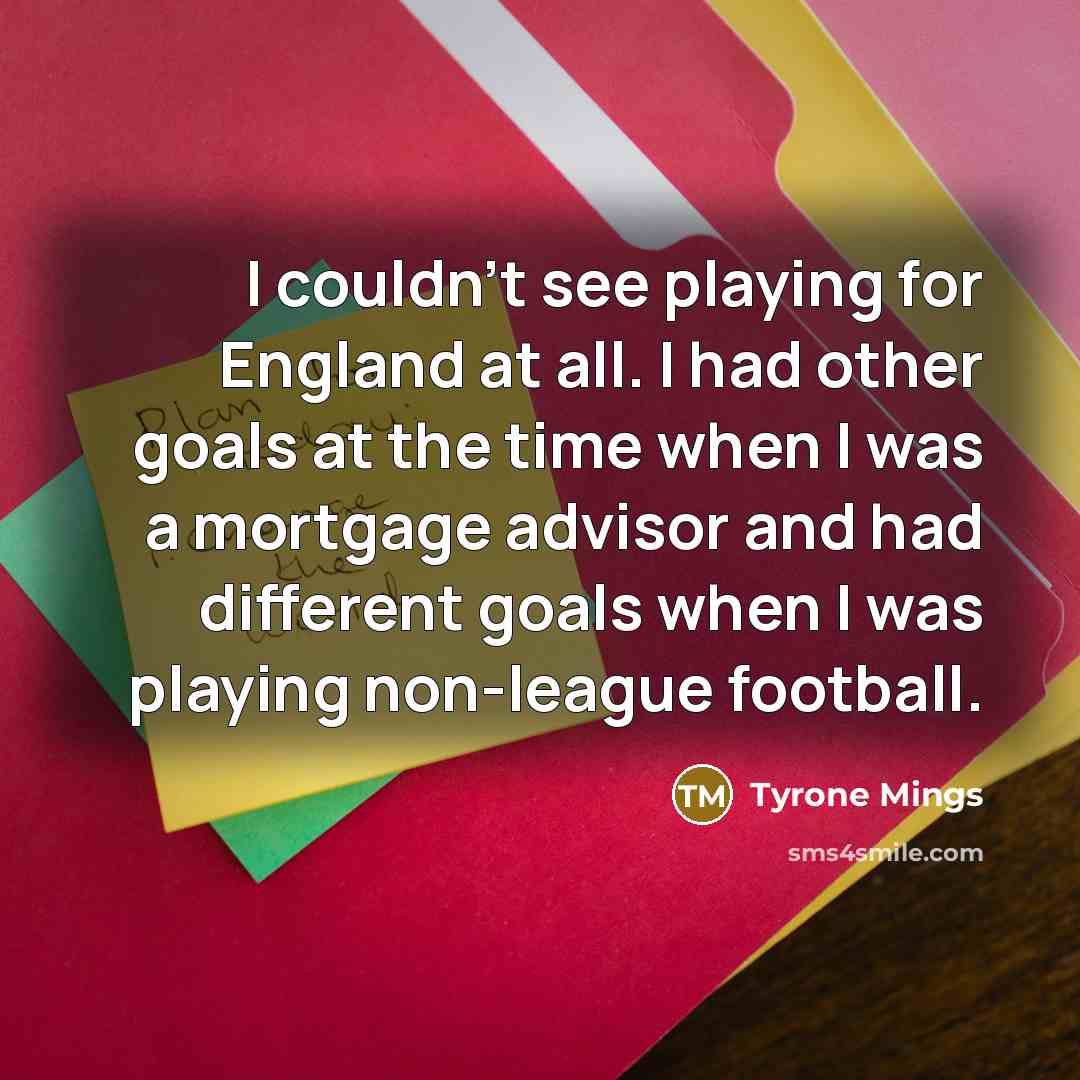 “I couldn't see playing for England at all. I had other goals at the time when I was a mortgage advisor and had different goals when I was playing non-league football.” quote by Tyrone Mings