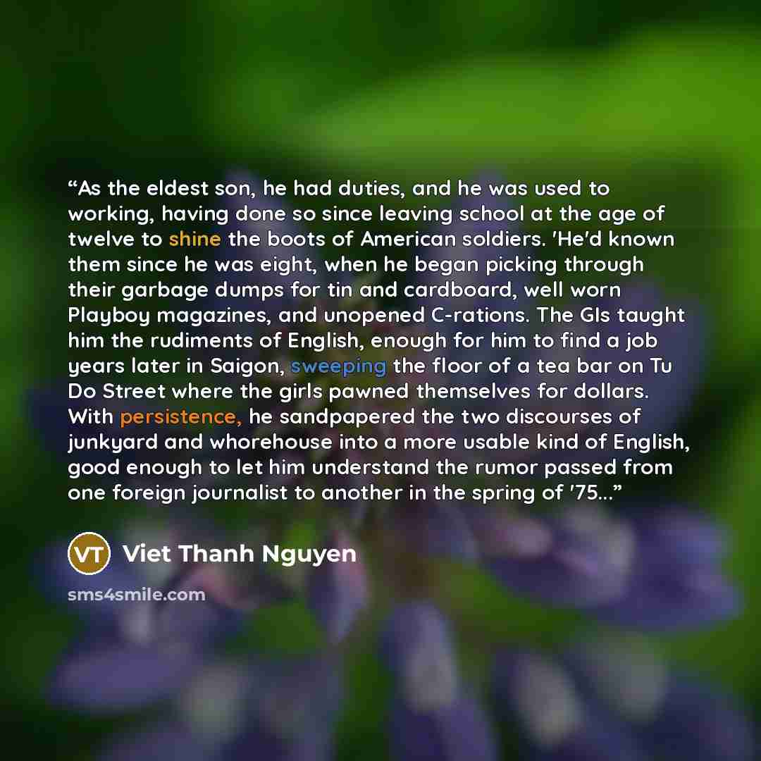 “As the eldest son, he had duties, and he was used to working, having done so since leaving school at the age of twelve to shine the boots of American soldiers. 'He'd known them since he was eight, when he began picking through their garbage dumps for tin and cardboard, well worn Playboy magazines…” quote by Viet Thanh Nguyen