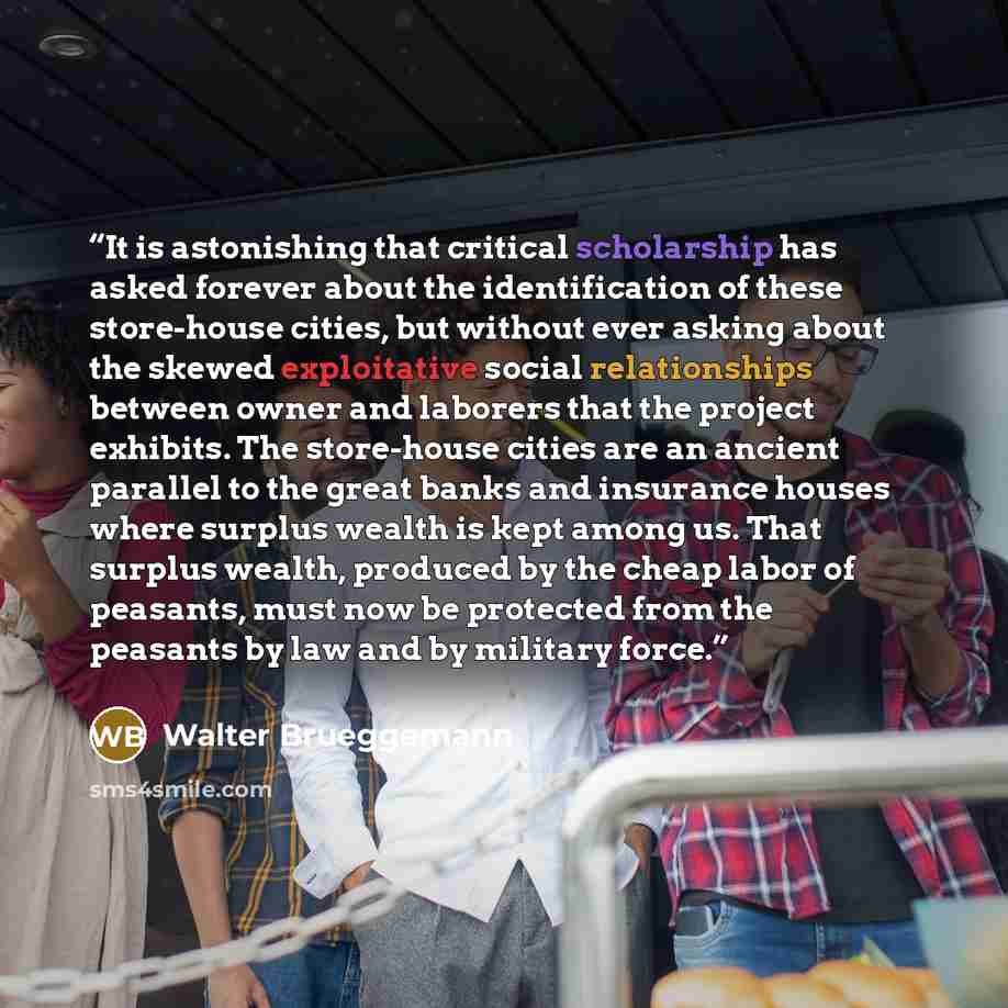 “It is astonishing that critical scholarship has asked forever about the identification of these store-house cities, but without ever asking about the skewed exploitative social relationships between owner and laborers that the project exhibits. The store-house cities are an ancient parallel to the…” quote by Walter Brueggemann