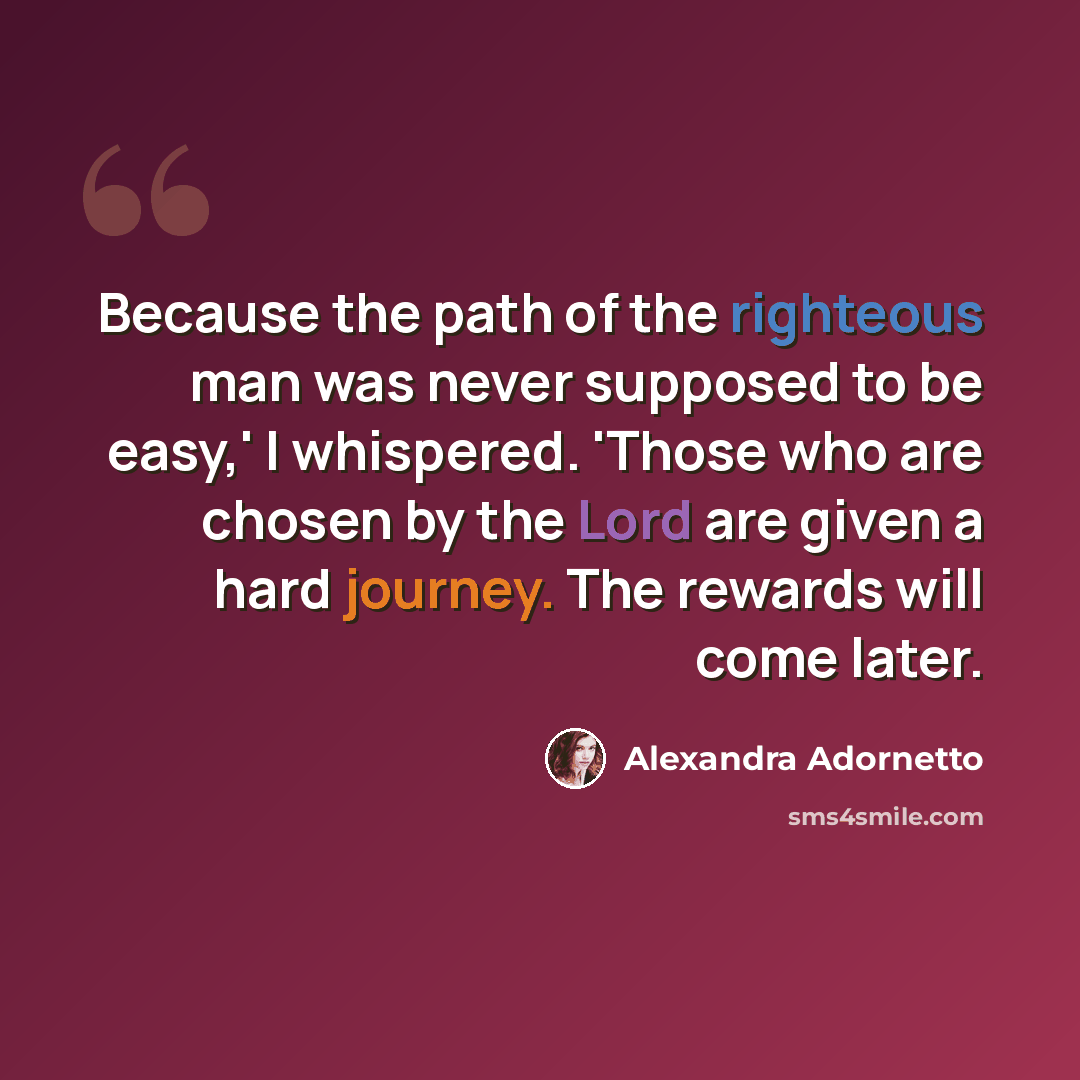 “Because the path of the righteous man was never supposed to be easy,' I whispered. 'Those who are chosen by the Lord are given a hard journey. The rewards will come later.” quote by Alexandra Adornetto