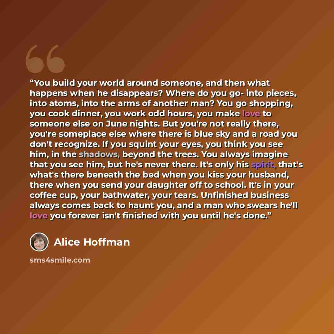 “You build your world around someone, and then what happens when he disappears? Where do you go- into pieces, into atoms, into the arms of another man? You go shopping, you cook dinner, you work odd hours, you make love to someone else on June nights. But you're not really there, you're someplace…” quote by Alice Hoffman