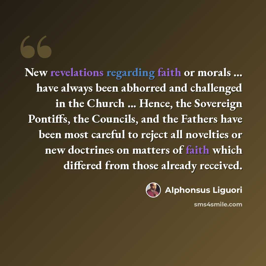 “New revelations regarding faith or morals ... have always been abhorred and challenged in the Church ... Hence, the Sovereign Pontiffs, the Councils, and the Fathers have been most careful to reject all novelties or new doctrines on matters of faith which differed from those already received.” quote by Alphonsus Liguori