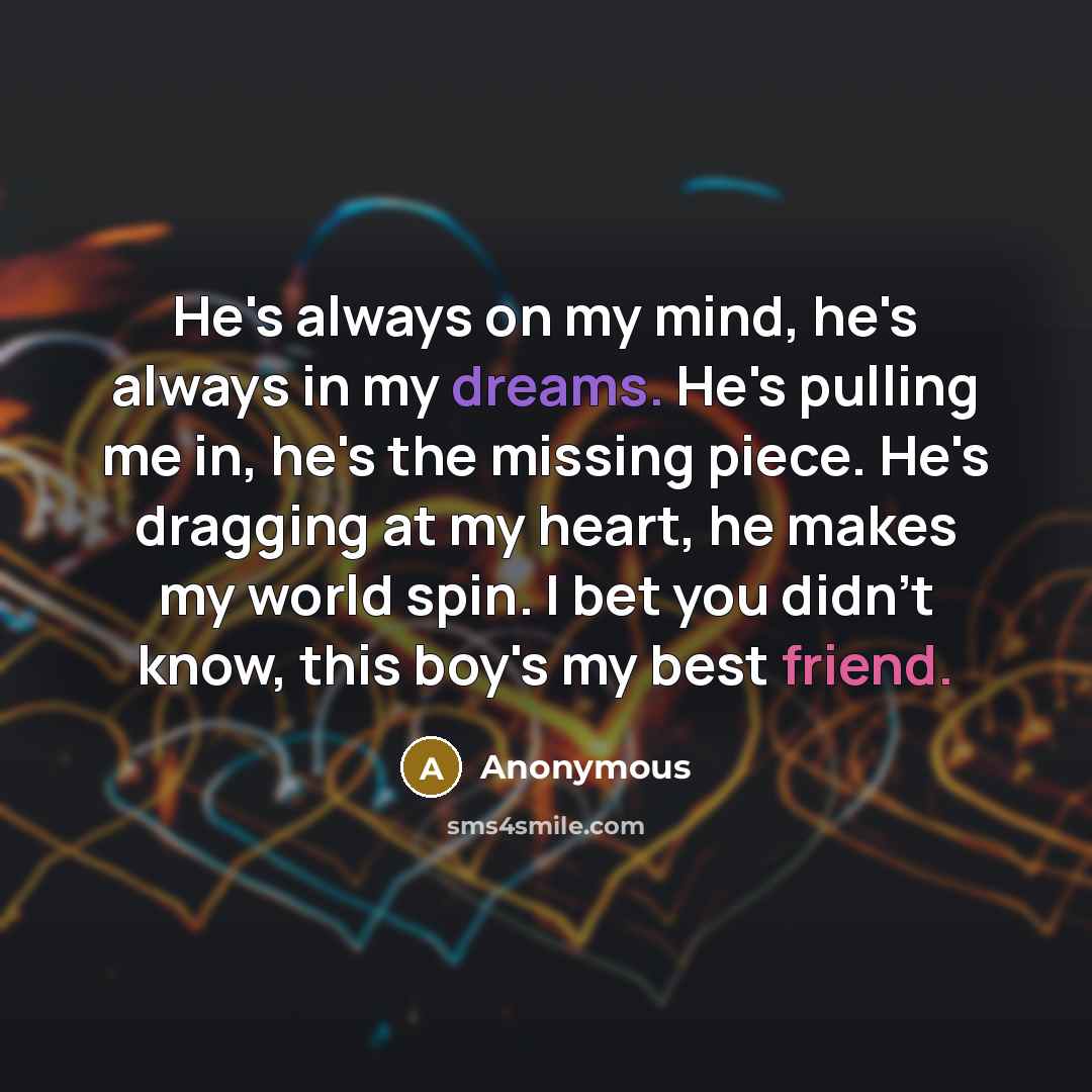 “He's always on my mind, he's always in my dreams. He's pulling me in, he's the missing piece. He's dragging at my heart, he makes my world spin. I bet you didn't know, this boy's my best friend.” quote by Anonymous