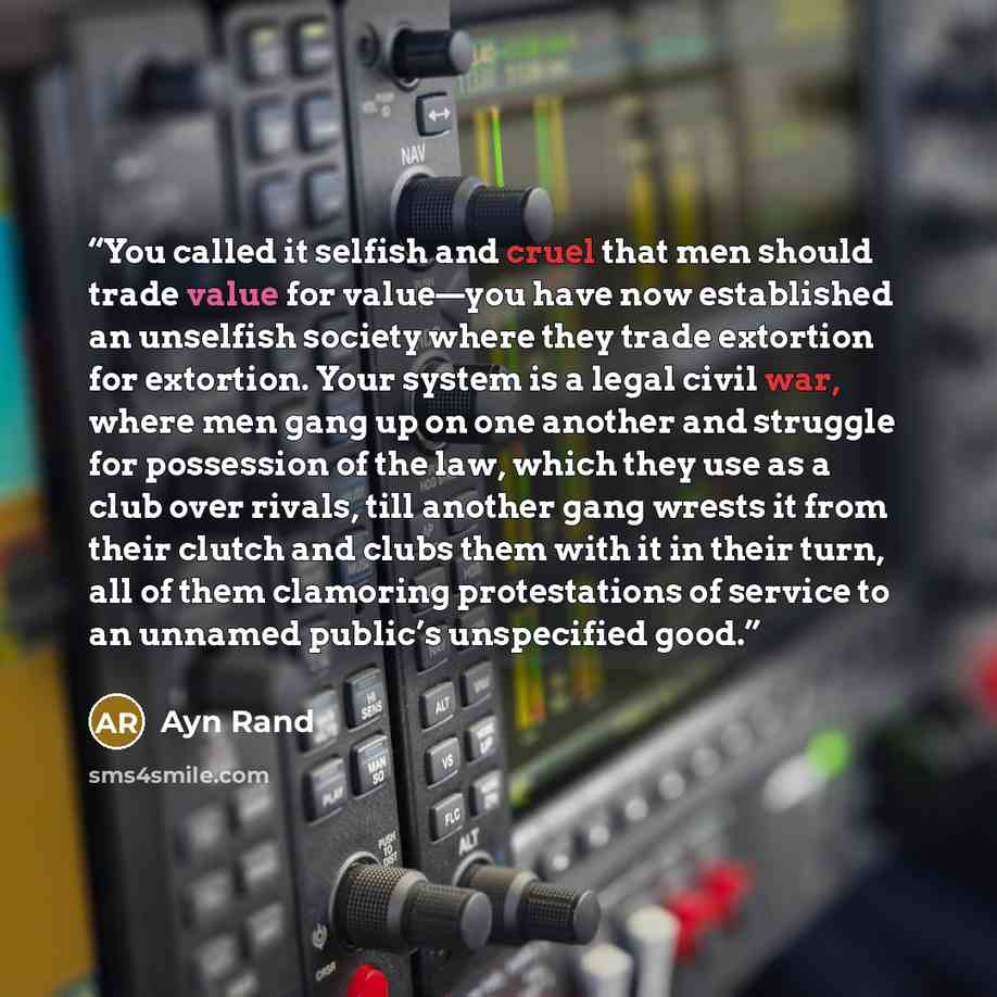 “You called it selfish and cruel that men should trade value for value—you have now established an unselfish society where they trade extortion for extortion. Your system is a legal civil war, where men gang up on one another and struggle for possession of the law, which they use as a club over…” quote by Ayn Rand