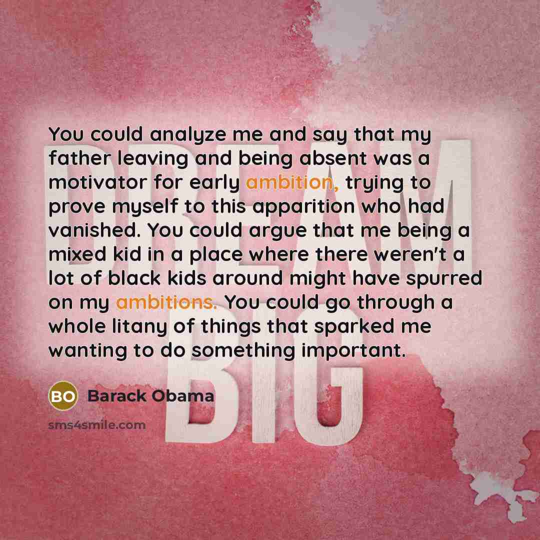 “You could analyze me and say that my father leaving and being absent was a motivator for early ambition, trying to prove myself to this apparition who had vanished. You could argue that me being a mixed kid in a place where there weren't a lot of black kids around might have spurred on my…” quote by Barack Obama